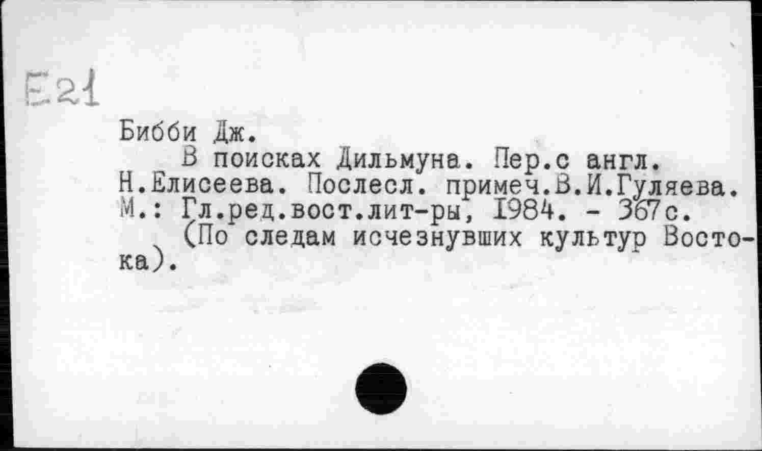 ﻿Бибби дж.
В поисках Дильмуна. Пер.с англ.
Н.Елисеева. Послесл. примеч.В.И.Гуляева.
М.: Гл.ред.вост.лит-ры, 1984. - 367с.
(По следам исчезнувших культур Восто ка).